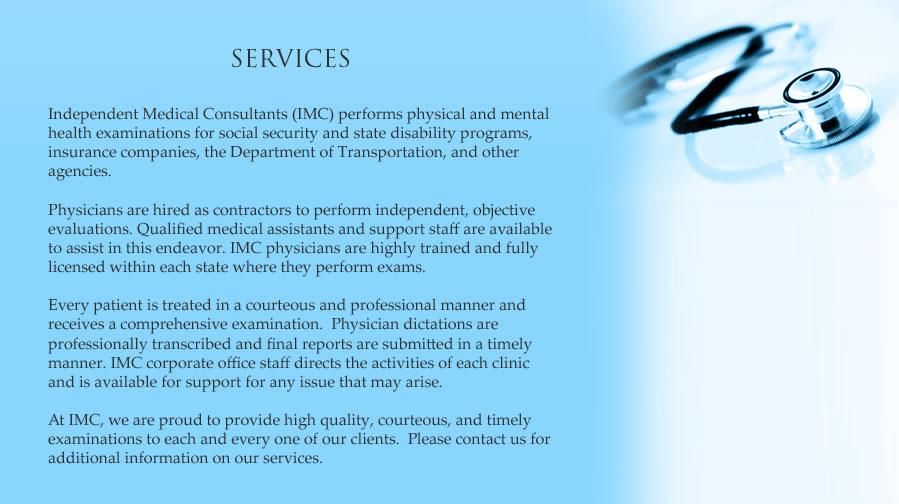 Independent Medical Consultants performs physical and mental health examinations for the social security administration and state disability programs, insurance companies, the Department of transportation, and other agencies.  Physicians are hired as contractors to perform independent, objective evaluations.  Qualified medical assistants and support staff are available to assist in this endeavor.  IMC physicians are highly trained and fully licensed within each state where they perform exams.  Every patient is treated in a courteous and professional manner and receives a comprehensive examination. Physician dictations are professionally trasncribed and final reports are submitted in a timely manner.  IMC corporate office staff directs the activities of each clinic and is available for support for any issue that may arise.  At IMC, we are proud to provide high quality, courteous, and timely examinations to each and every one of our clients.  Please contact us for additional information on our services.